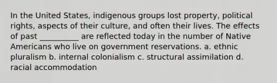 In the United States, indigenous groups lost property, political rights, aspects of their culture, and often their lives. The effects of past __________ are reflected today in the number of Native Americans who live on government reservations. a. ethnic pluralism b. internal colonialism c. structural assimilation d. racial accommodation