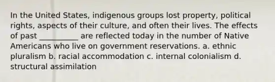 ​In the United States, indigenous groups lost property, political rights, aspects of their culture, and often their lives. The effects of past __________ are reflected today in the number of Native Americans who live on government reservations. a. ​ethnic pluralism b. ​racial accommodation c. ​internal colonialism d. ​structural assimilation