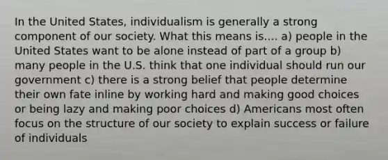 In the United States, individualism is generally a strong component of our society. What this means is.... a) people in the United States want to be alone instead of part of a group b) many people in the U.S. think that one individual should run our government c) there is a strong belief that people determine their own fate inline by working hard and making good choices or being lazy and making poor choices d) Americans most often focus on the structure of our society to explain success or failure of individuals