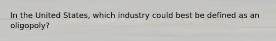 In the United States, which industry could best be defined as an oligopoly?