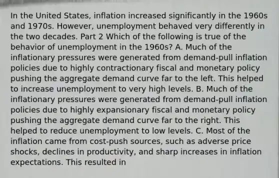 In the United​ States, inflation increased significantly in the 1960s and 1970s.​ However, unemployment behaved very differently in the two decades. Part 2 Which of the following is true of the behavior of unemployment in the​ 1960s? A. Much of the inflationary pressures were generated from​ demand-pull inflation policies due to highly contractionary fiscal and monetary policy pushing the aggregate demand curve far to the left. This helped to increase unemployment to very high levels. B. Much of the inflationary pressures were generated from​ demand-pull inflation policies due to highly expansionary fiscal and monetary policy pushing the aggregate demand curve far to the right. This helped to reduce unemployment to low levels. C. Most of the inflation came from​ cost-push sources, such as adverse price​ shocks, declines in​ productivity, and sharp increases in inflation expectations. This resulted in