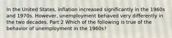 In the United​ States, inflation increased significantly in the 1960s and 1970s.​ However, unemployment behaved very differently in the two decades. Part 2 Which of the following is true of the behavior of unemployment in the​ 1960s?