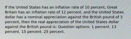 If the United States has an inflation rate of 10 percent, Great Britain has an inflation rate of 12 percent, and the United States dollar has a nominal appreciation against the British pound of 3 percent, then the real appreciation of the United States dollar against the British pound is: Question options: 1 percent. 13 percent. 15 percent. 25 percent.