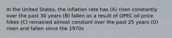 In the United States, the inflation rate has (A) risen constantly over the past 30 years (B) fallen as a result of OPEC oil price hikes (C) remained almost constant over the past 25 years (D) risen and fallen since the 1970s