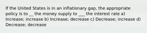 If the United States is in an inflationary gap, the appropriate policy is to __ the money supply to ___ the interest rate a) Increase; increase b) Increase; decrease c) Decrease; increase d) Decrease; decrease