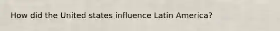 How did the United states influence Latin America?