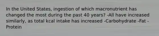 In the United States, ingestion of which macronutrient has changed the most during the past 40 years? -All have increased similarly, as total kcal intake has increased -Carbohydrate -Fat -Protein