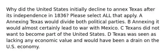 Why did the United States initially decline to annex Texas after its independence in 1836? Please select ALL that apply. A Annexing Texas would divide both political parties. B Annexing it would almost certainly lead to war with Mexico. C Texans did not want to become part of the United States. D Texas was seen as lacking any economic value and would have been a drain on the U.S. economy.