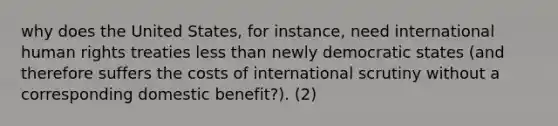 why does the United States, for instance, need international human rights treaties less than newly democratic states (and therefore suffers the costs of international scrutiny without a corresponding domestic benefit?). (2)