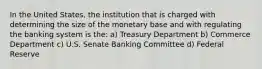 In the United States, the institution that is charged with determining the size of the monetary base and with regulating the banking system is the: a) Treasury Department b) Commerce Department c) U.S. Senate Banking Committee d) Federal Reserve