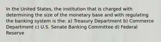 In the United States, the institution that is charged with determining the size of the monetary base and with regulating the banking system is the: a) Treasury Department b) Commerce Department c) U.S. Senate Banking Committee d) Federal Reserve