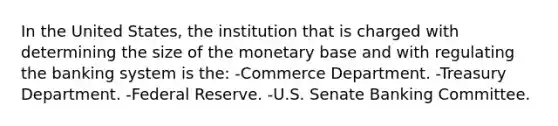 In the United States, the institution that is charged with determining the size of the monetary base and with regulating the banking system is the: -Commerce Department. -Treasury Department. -Federal Reserve. -U.S. Senate Banking Committee.