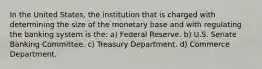 In the United States, the institution that is charged with determining the size of the monetary base and with regulating the banking system is the: a) Federal Reserve. b) U.S. Senate Banking Committee. c) Treasury Department. d) Commerce Department.