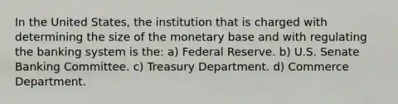 In the United States, the institution that is charged with determining the size of the monetary base and with regulating the banking system is the: a) Federal Reserve. b) U.S. Senate Banking Committee. c) Treasury Department. d) Commerce Department.