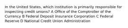 In the United States, which institution is primarily responsible for inspecting credit unions? A Office of the Comptroller of the Currency B Federal Deposit Insurance Corporation C Federal Reserve D National Credit Union Administration