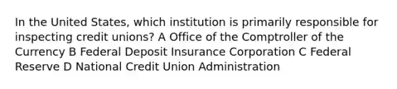 In the United States, which institution is primarily responsible for inspecting credit unions? A Office of the Comptroller of the Currency B Federal Deposit Insurance Corporation C Federal Reserve D National Credit Union Administration