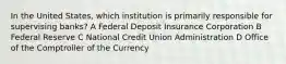 In the United States, which institution is primarily responsible for supervising banks? A Federal Deposit Insurance Corporation B Federal Reserve C National Credit Union Administration D Office of the Comptroller of the Currency