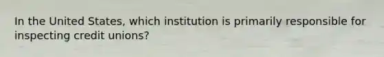 In the United States, which institution is primarily responsible for inspecting credit unions?