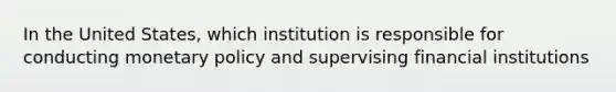 In the United States, which institution is responsible for conducting monetary policy and supervising financial institutions