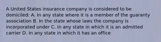 A United States insurance company is considered to be domiciled: A. In any state where it is a member of the guaranty association B. In the state whose laws the company is incorporated under C. In any state in which it is an admitted carrier D. In any state in which it has an office