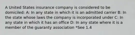 A United States insurance company is considered to be domiciled: A: In any state in which it is an admitted carrier B: In the state whose laws the company is incorporated under C: In any state in which it has an office D: In any state where it is a member of the guaranty association *See 1.4