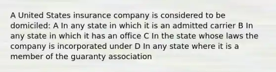 A United States insurance company is considered to be domiciled: A In any state in which it is an admitted carrier B In any state in which it has an office C In the state whose laws the company is incorporated under D In any state where it is a member of the guaranty association