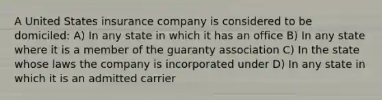 A United States insurance company is considered to be domiciled: A) In any state in which it has an office B) In any state where it is a member of the guaranty association C) In the state whose laws the company is incorporated under D) In any state in which it is an admitted carrier