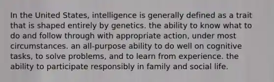 In the United States, intelligence is generally defined as a trait that is shaped entirely by genetics. the ability to know what to do and follow through with appropriate action, under most circumstances. an all-purpose ability to do well on cognitive tasks, to solve problems, and to learn from experience. the ability to participate responsibly in family and social life.