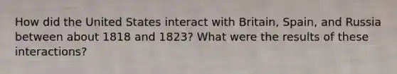 How did the United States interact with Britain, Spain, and Russia between about 1818 and 1823? What were the results of these interactions?