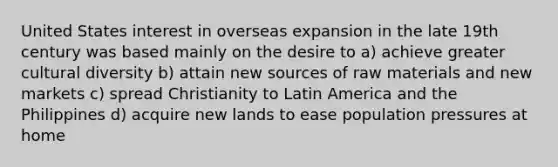 United States interest in overseas expansion in the late 19th century was based mainly on the desire to a) achieve greater cultural diversity b) attain new sources of raw materials and new markets c) spread Christianity to Latin America and the Philippines d) acquire new lands to ease population pressures at home