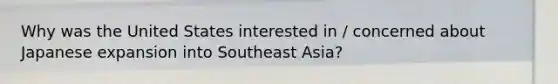 Why was the United States interested in / concerned about Japanese expansion into Southeast Asia?