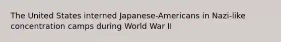 The United States interned Japanese-Americans in Nazi-like concentration camps during World War II