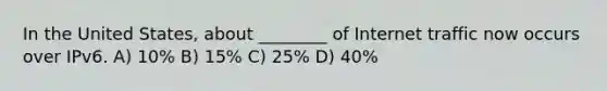 In the United States, about ________ of Internet traffic now occurs over IPv6. A) 10% B) 15% C) 25% D) 40%