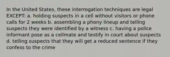 In the United States, these interrogation techniques are legal EXCEPT: a. holding suspects in a cell without visitors or phone calls for 2 weeks b. assembling a phony lineup and telling suspects they were identified by a witness c. having a police informant pose as a cellmate and testify in court about suspects d. telling suspects that they will get a reduced sentence if they confess to the crime