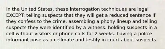 In the United States, these interrogation techniques are legal EXCEPT: telling suspects that they will get a reduced sentence if they confess to the crime. assembling a phony lineup and telling suspects they were identified by a witness. holding suspects in a cell without visitors or phone calls for 2 weeks. having a police informant pose as a cellmate and testify in court about suspects.