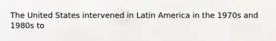 The United States intervened in Latin America in the 1970s and 1980s to