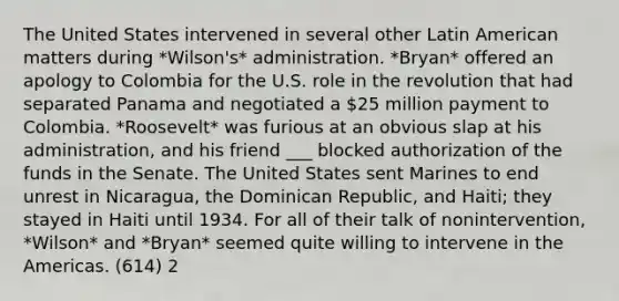 The United States intervened in several other Latin American matters during *Wilson's* administration. *Bryan* offered an apology to Colombia for the U.S. role in the revolution that had separated Panama and negotiated a 25 million payment to Colombia. *Roosevelt* was furious at an obvious slap at his administration, and his friend ___ blocked authorization of the funds in the Senate. The United States sent Marines to end unrest in Nicaragua, the Dominican Republic, and Haiti; they stayed in Haiti until 1934. For all of their talk of nonintervention, *Wilson* and *Bryan* seemed quite willing to intervene in the Americas. (614) 2