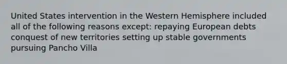 United States intervention in the Western Hemisphere included all of the following reasons except: repaying European debts conquest of new territories setting up stable governments pursuing Pancho Villa