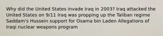 Why did the United States invade Iraq in 2003? Iraq attacked the United States on 9/11 Iraq was propping up the Taliban regime Saddam's Hussein support for Osama bin Laden Allegations of Iraqi nuclear weapons program