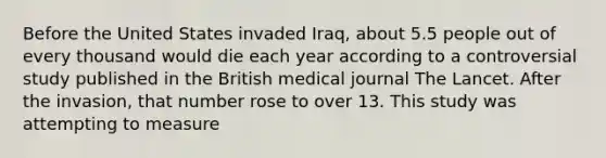 Before the United States invaded Iraq, about 5.5 people out of every thousand would die each year according to a controversial study published in the British medical journal The Lancet. After the invasion, that number rose to over 13. This study was attempting to measure