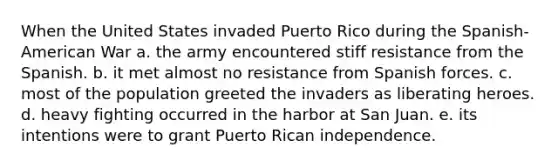 When the United States invaded Puerto Rico during the Spanish-American War a. the army encountered stiff resistance from the Spanish. b. it met almost no resistance from Spanish forces. c. most of the population greeted the invaders as liberating heroes. d. heavy fighting occurred in the harbor at San Juan. e. its intentions were to grant Puerto Rican independence.