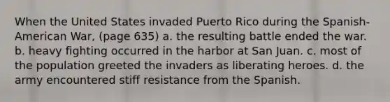 When the United States invaded Puerto Rico during the Spanish-American War, (page 635) a. the resulting battle ended the war. b. heavy fighting occurred in the harbor at San Juan. c. most of the population greeted the invaders as liberating heroes. d. the army encountered stiff resistance from the Spanish.