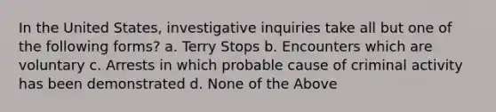 In the United States, investigative inquiries take all but one of the following forms? a. Terry Stops b. Encounters which are voluntary c. Arrests in which probable cause of criminal activity has been demonstrated d. None of the Above