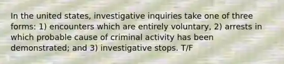 In the united states, investigative inquiries take one of three forms: 1) encounters which are entirely voluntary, 2) arrests in which probable cause of criminal activity has been demonstrated; and 3) investigative stops. T/F