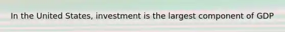In the United States, investment is the largest component of GDP