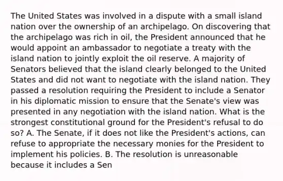 The United States was involved in a dispute with a small island nation over the ownership of an archipelago. On discovering that the archipelago was rich in oil, the President announced that he would appoint an ambassador to negotiate a treaty with the island nation to jointly exploit the oil reserve. A majority of Senators believed that the island clearly belonged to the United States and did not want to negotiate with the island nation. They passed a resolution requiring the President to include a Senator in his diplomatic mission to ensure that the Senate's view was presented in any negotiation with the island nation. What is the strongest constitutional ground for the President's refusal to do so? A. The Senate, if it does not like the President's actions, can refuse to appropriate the necessary monies for the President to implement his policies. B. The resolution is unreasonable because it includes a Sen