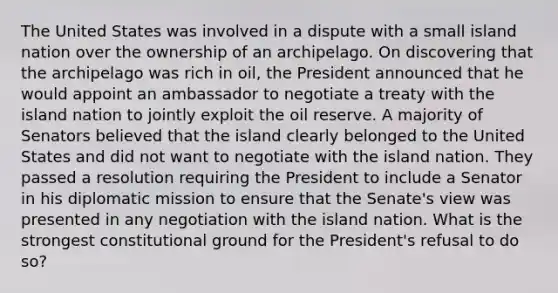 The United States was involved in a dispute with a small island nation over the ownership of an archipelago. On discovering that the archipelago was rich in oil, the President announced that he would appoint an ambassador to negotiate a treaty with the island nation to jointly exploit the oil reserve. A majority of Senators believed that the island clearly belonged to the United States and did not want to negotiate with the island nation. They passed a resolution requiring the President to include a Senator in his diplomatic mission to ensure that the Senate's view was presented in any negotiation with the island nation. What is the strongest constitutional ground for the President's refusal to do so?