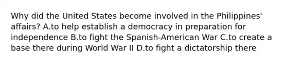 Why did the United States become involved in the Philippines' affairs? A.to help establish a democracy in preparation for independence B.to fight the Spanish-American War C.to create a base there during World War II D.to fight a dictatorship there