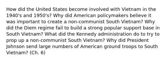 How did the United States become involved with Vietnam in the 1940's and 1950's? Why did American policymakers believe it was important to create a non-communist South Vietnam? Why did the Diem regime fail to build a strong popular support base in South Vietnam? What did the Kennedy administration do to try to prop up a non-communist South Vietnam? Why did President Johnson send large numbers of American ground troops to South Vietnam? (Ch. 6)