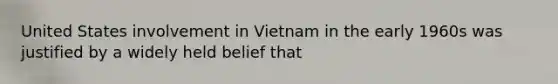 United States involvement in Vietnam in the early 1960s was justified by a widely held belief that